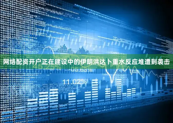 网络配资开户正在建设中的伊朗洪达卜重水反应堆遭到袭击