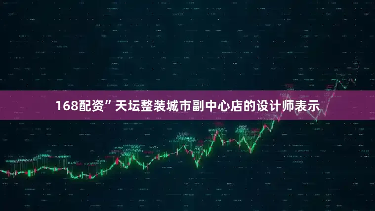 168配资”天坛整装城市副中心店的设计师表示