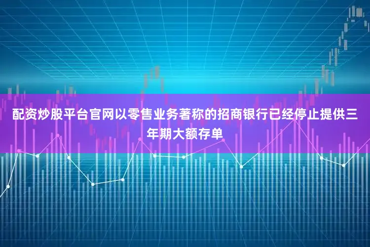 配资炒股平台官网以零售业务著称的招商银行已经停止提供三年期大额存单