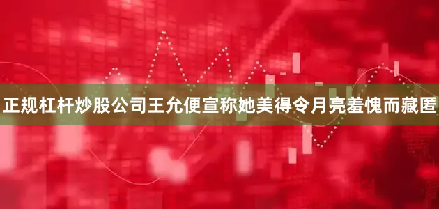 正规杠杆炒股公司王允便宣称她美得令月亮羞愧而藏匿