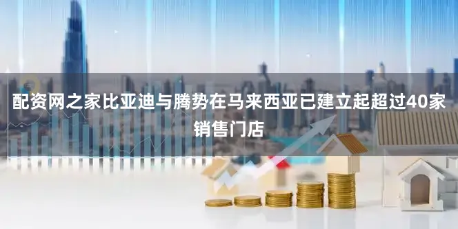 配资网之家比亚迪与腾势在马来西亚已建立起超过40家销售门店