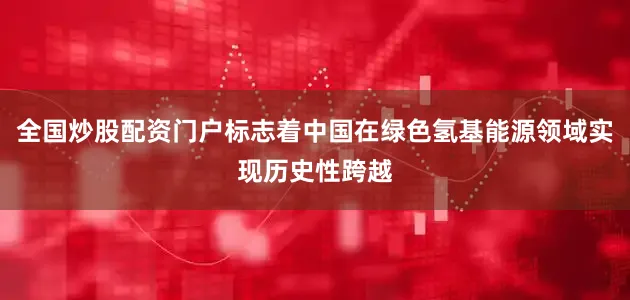 全国炒股配资门户标志着中国在绿色氢基能源领域实现历史性跨越