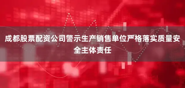成都股票配资公司警示生产销售单位严格落实质量安全主体责任
