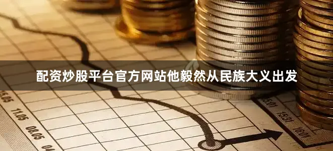 配资炒股平台官方网站他毅然从民族大义出发