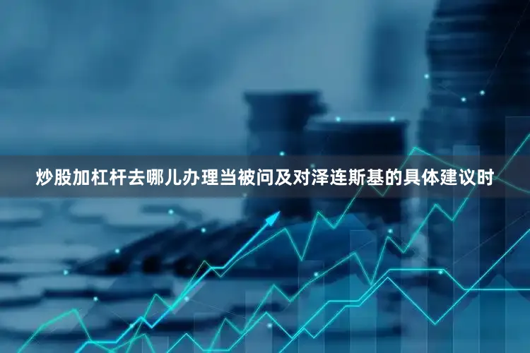 炒股加杠杆去哪儿办理当被问及对泽连斯基的具体建议时