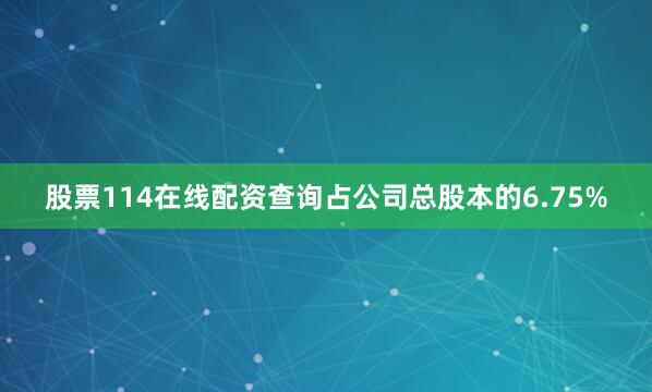 股票114在线配资查询占公司总股本的6.75%