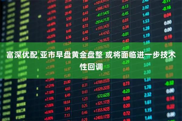 富深优配 亚市早盘黄金盘整 或将面临进一步技术性回调