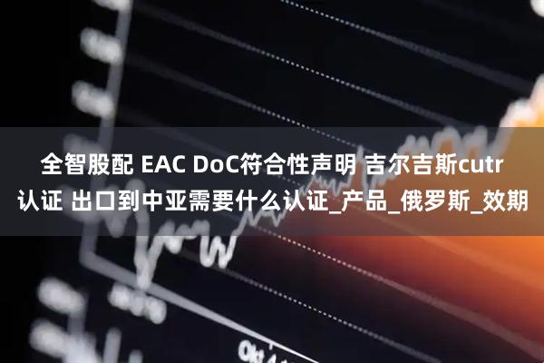 全智股配 EAC DoC符合性声明 吉尔吉斯cutr认证 出口到中亚需要什么认证_产品_俄罗斯_效期