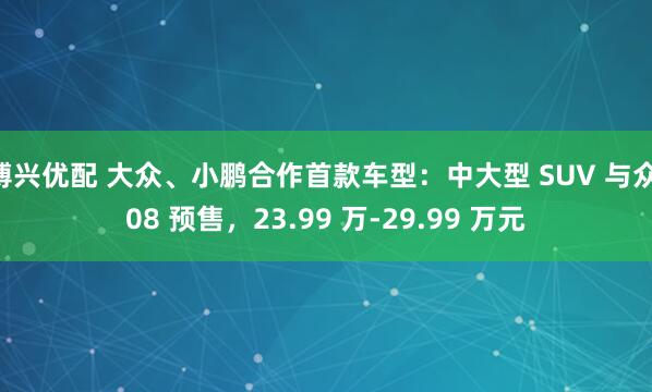 博兴优配 大众、小鹏合作首款车型：中大型 SUV 与众 08 预售，23.99 万-29.99 万元