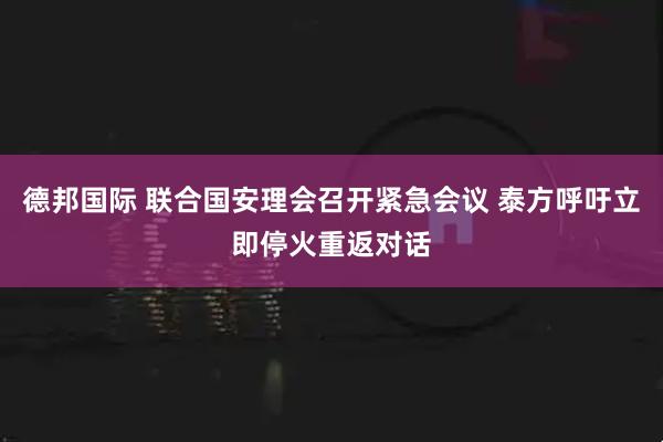德邦国际 联合国安理会召开紧急会议 泰方呼吁立即停火重返对话