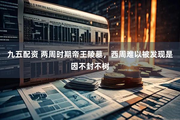 九五配资 两周时期帝王陵墓，西周难以被发现是因不封不树