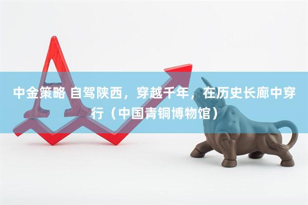中金策略 自驾陕西，穿越千年，在历史长廊中穿行（中国青铜博物馆）
