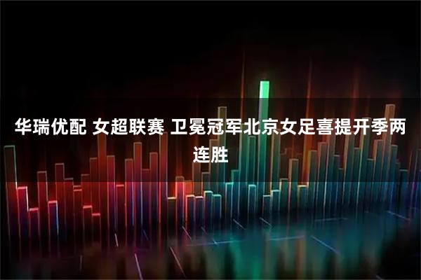 华瑞优配 女超联赛 卫冕冠军北京女足喜提开季两连胜