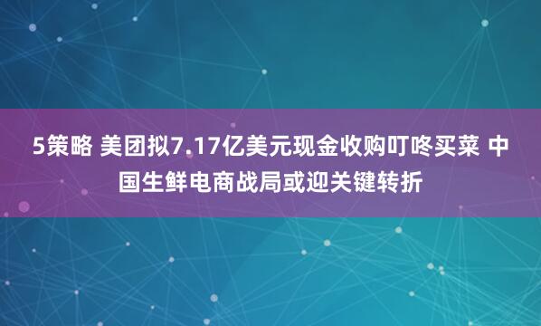 5策略 美团拟7.17亿美元现金收购叮咚买菜 中国生鲜电商战局或迎关键转折