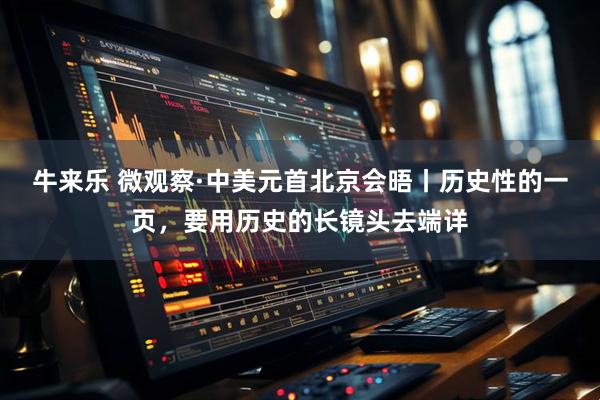 牛来乐 微观察·中美元首北京会晤丨历史性的一页，要用历史的长镜头去端详