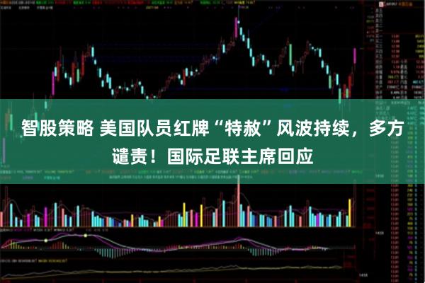 智股策略 美国队员红牌“特赦”风波持续，多方谴责！国际足联主席回应