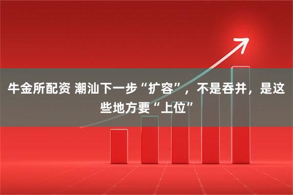 牛金所配资 潮汕下一步“扩容”，不是吞并，是这些地方要“上位”