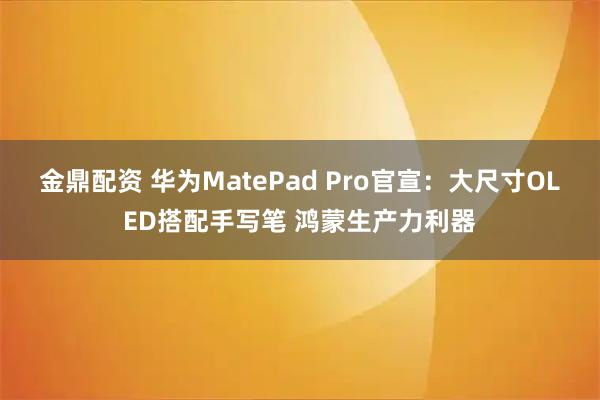 金鼎配资 华为MatePad Pro官宣：大尺寸OLED搭配手写笔 鸿蒙生产力利器